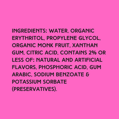 The ingredients in Hypothermias Sugar Free Dye-FREE Slush Syrup with zero net carbs – water, organic erythritol, propylene glycol, organic monk fruit, xanthan gum, citric acid, natural and artificial flavors, phosphoric acid, gum arabic, sodium benzoate, potassium sorbate
